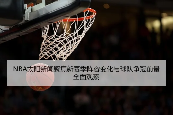 NBA太阳新闻聚焦新赛季阵容变化与球队争冠前景全面观察