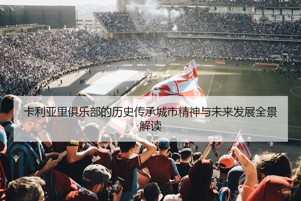 卡利亚里俱乐部的历史传承城市精神与未来发展全景解读