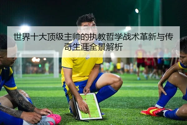 世界十大顶级主帅的执教哲学战术革新与传奇生涯全景解析