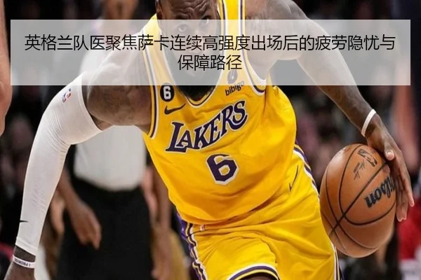 英格兰队医聚焦萨卡连续高强度出场后的疲劳隐忧与保障路径